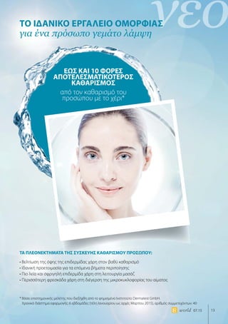 νέο
13world 07.15
ΤΟ ΙΔΑΝΙΚΟ ΕΡΓΑΛΕΙΟ ΟΜΟΡΦΙΑΣ
για ένα πρόσωπο γεμάτο λάμψη
ΤΑ ΠΛΕΟΝΕΚΤΗΜΑΤΑ ΤΗΣ ΣΥΣΚΕΥΗΣ ΚΑΘΑΡΙΣΜΟΥ ΠΡΟΣΩΠΟΥ:
• Βελτίωση της όψης της επιδερμίδας χάρη στον βαθύ καθαρισμό
• Ιδανική προετοιμασία για τα επόμενα βήματα περιποίησης
• Πιο λεία και σφριγηλή επιδερμίδα χάρη στη λειτουργία μασάζ
• Περισσότερη φρεσκάδα χάρη στη διέγερση της μικροκυκλοφορίας του αίματος
* Βάσει επιστημονικής μελέτης που διεξήχθη από το φημισμένο Ινστιτούτο Dermatest GmbH.
Χρονικό διάστημα εφαρμογής: 6 εβδομάδες (τέλη Ιανουαρίου ως αρχές Μαρτίου 2015), αριθμός συμμετεχόντων: 40
ΕΩΣ ΚΑΙ 10 ΦΟΡΕΣ
ΑΠΟΤΕΛΕΣΜΑΤΙΚΟΤΕΡΟΣ
ΚΑΘΑΡΙΣΜΟΣ
από τον καθαρισμό του
προσώπου με το χέρι*
 