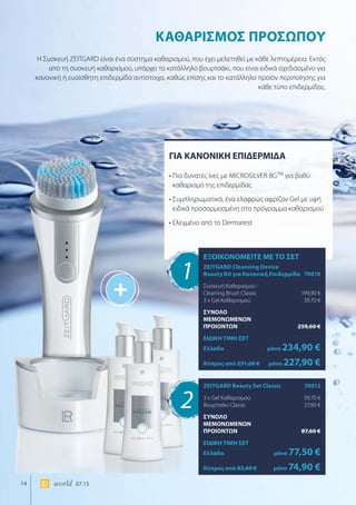 +
14 world 07.15
ΓΙΑ ΚΑΝΟΝΙΚΗ ΕΠΙΔΕΡΜΙΔΑ
• Πιο δυνατές ίνες με MICROSILVER BGTM
για βαθύ
καθαρισμό της επιδερμίδας
• Συμπληρωματικά, ένα ελαφρώς αφρίζον Gel με υφή
ειδικά προσαρμοσμένη στο πρόγραμμα καθαρισμού
• Ελεγμένο από το Dermatest
ΚΑΘΑΡΙΣΜΟΣ ΠΡΟΣΩΠΟΥ
Η Συσκευή ZEITGARD είναι ένα σύστημα καθαρισμού, που έχει μελετηθεί με κάθε λεπτομέρεια. Εκτός
από τη συσκευή καθαρισμού, υπάρχει το κατάλληλο βουρτσάκι, που είναι ειδικά σχεδιασμένο για
κανονική ή ευαίσθητη επιδερμίδα αντίστοιχα, καθώς επίσης και το κατάλληλο προϊόν περιποίησης για
κάθε τύπο επιδερμίδας.
1
2
ΕΞΟΙΚΟΝΟΜΕΙΤΕ ΜΕ ΤΟ ΣΕΤ
ZEITGARD Cleansing Device
Beauty Kit για Κανονική Επιδερμίδα	 70010
Συσκευή Καθαρισμού -
Cleaning Brush Classic	 199,90 €
3 x Gel Καθαρισμού	 59,70 €
ΣΥΝΟΛΟ
ΜΕΜΟΝΩΜΕΝΩΝ
ΠΡΟΙΟΝΤΩΝ	 259,60 €
ΕΙΔΙΚΗ ΤΙΜΗ ΣΕΤ
Ελλάδα	μόνο 234,90 €
Κύπρος από 251,60 €	μόνο 227,90 €
ZEITGARD Beauty Set Classic	 70012
3 x Gel Καθαρισμού	 59,70 €
Βουρτσάκι Classic	 27,90 €
ΣΥΝΟΛΟ
ΜΕΜΟΝΩΜΕΝΩΝ
ΠΡΟΙΟΝΤΩΝ	 87,60 €
ΕΙΔΙΚΗ ΤΙΜΗ ΣΕΤ
Ελλάδα	μόνο 77,50 €
Κύπρος από 83,60 €	μόνο 74,90 €
 