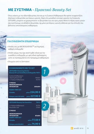 +
15world 07.15
ΓΙΑ ΕΥΑΙΣΘΗΤΗ ΕΠΙΔΕΡΜΙΔΑ
• Απαλές ίνες με MICROSILVER BGTM
για λαμπερή,
καθαρή επιδερμίδα
• Απαλή κρέμα, που έχει αναπτυχθεί ειδικά για την
ευαίσθητη επιδερμίδα, με υφή ειδικά σχεδιασμένη,
ώστε να προσαρμόζεται στο πρόγραμμα καθαρισμού
• Ελεγμένο από το Dermatest
ΜΕ ΣΥΣΤΗΜΑ - Πρακτικό Beauty Set
Όπως κάνετε με την οδοντόβουρτσα, έτσι και με τη Συσκευή Καθαρισμού θα πρέπει να φροντίζετε
ιδιαίτερα το βουρτσάκι για λόγους υγιεινής. Χάρη στο μοναδικό concept υγιεινής της Συσκευής
ZEITGARD, μπορείτε να χρησιμοποιείτε το βουρτσάκι έως και τρεις μήνες! Μετά το πέρας τριών μηνών
σας συστήνουμε να αλλάζετε βουρτσάκι, όχι μόνο για λόγους υγιεινής αλλά και για την επίτευξη του
βέλτιστου αποτελέσματος καθαρισμού.
1
2
ΕΞΟΙΚΟΝΟΜΕΙΤΕ ΜΕ ΤΟ ΣΕΤ
ZEITGARD Cleansing Device
Beauty Kit για Ευαίσθητη Επιδερμίδα	70011
Συσκευή Καθαρισμού -
Cleaning Brush Soft	 199,90 €
3 x Κρέμες Καθαρισμού	 59,70 €
ΣΥΝΟΛΟ
ΜΕΜΟΝΩΜΕΝΩΝ
ΠΡΟΙΟΝΤΩΝ	 259,60 €
ΕΙΔΙΚΗ ΤΙΜΗ ΣΕΤ
Ελλάδα	μόνο 234,90 €
Κύπρος από 251,60 €	μόνο 227,90 €
ZEITGARD Beauty Set Sensitive	 70013
3 x Κρέμες Καθαρισμού	 59,70 €
Βουρτσάκι Soft	 27,90 €
ΣΥΝΟΛΟ
ΜΕΜΟΝΩΜΕΝΩΝ
ΠΡΟΙΟΝΤΩΝ	 87,60 €
ΕΙΔΙΚΗ ΤΙΜΗ ΣΕΤ
Ελλάδα	μόνο 77,50 €
Κύπρος από 83,60 €	μόνο 74,90 €
 