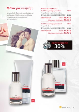 17world 07.15
ΕΠΙΛΕΞΤΕ ΤΟ ΣΕΤ ΣΑΣ
01 | LR Just Sport Αρωματικό Σετ I 30003
Άρωμα, Σαμπουάν για Μαλλιά και Σώμα
ΣΥΝΟΛΟ ΜΕΜΟΝΩΜΕΝΩΝ ΠΡΟΙΟΝΤΩΝ	 42,00 €
ΕΙΔΙΚΗ ΤΙΜΗ ΣΕΤ 	Ελλάδα 28,90 €
	Κύπρος από 40,80 € μόνο 28,50 €
02 | LR Just Sport Αρωματικό Σετ II 30004
Άρωμα, After Shave
ΣΥΝΟΛΟ ΜΕΜΟΝΩΜΕΝΩΝ ΠΡΟΙΟΝΤΩΝ	 45,00 €
ΕΙΔΙΚΗ ΤΙΜΗ ΣΕΤ 	Ελλάδα 31,50 €
	Κύπρος από 43,80 € μόνο 29,90 €
01
02
Μόνο για νικητές!
Δυναμικό τζίντζερ, πικάντικο κάρδαμο και
αισθησιακές ξυλώδεις νότες συνθέτουν
ένα άρωμα γεμάτο ενέργεια και
αυτοπεποίθηση!
ΕΚΠΤΩΣΗ ΕΩΣ
30%
 