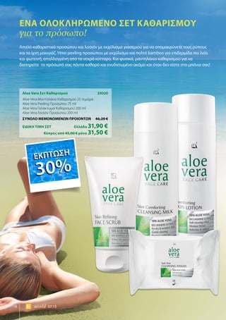 18 world 07.15
Aloe Vera Σετ Καθαρισμού	 20020
Aloe Vera Μαντηλάκια Καθαρισμού 25 τεμάχια
Aloe Vera Peeling Προσώπου 75 ml
Aloe Vera Γαλάκτωμα Καθαρισμού 200 ml
Aloe Vera Λοσιόν Προσώπου 200 ml
ΣΥΝΟΛΟ ΜΕΜΟΝΩΜΕΝΩΝ ΠΡΟΙΟΝΤΩΝ	 46,20 €
ΕΙΔΙΚΗ ΤΙΜΗ ΣΕΤ 	Ελλάδα 31,90 €
	Κύπρος από 45,00 € μόνο 31,50 €
Ένα ολοκληρωμένο σετ καθαρισμού
για το πρόσωπο!
Απαλό καθαριστικό προσώπου και λοσιόν με εκχύλισμα γιασεμιού για να απομακρύνετε τους ρύπους
και τα ίχνη μακιγιάζ. Ήπιο peeling προσώπου με εκχύλισμα και πολτό bamboo για επιδερμίδα πιο λεία
και φωτεινή, απαλλαγμένη από τα νεκρά κύτταρα. Και φυσικά, μαντηλάκια καθαρισμού για να
διατηρείτε το πρόσωπό σας πάντα καθαρό και ενυδατωμένο ακόμα και όταν δεν είστε στο μπάνιο σας!
ΕΚΠΤΩΣΗ
30%
ΕΚΠΤΩΣΗ
30%
 