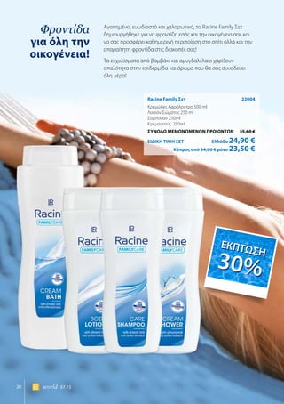 20 world 07.15
Φροντίδα
για όλη την
οικογένεια!
Racine Family Σετ	 22004
Κρεμώδες Αφρόλουτρο 500 ml
Λοσιόν Σώματος 250 ml
Σαμπουάν 250ml
Κρεμοντούς 250ml
ΣΥΝΟΛΟ ΜΕΜΟΝΩΜΕΝΩΝ ΠΡΟΙΟΝΤΩΝ	 35,60 €
ΕΙΔΙΚΗ ΤΙΜΗ ΣΕΤ 	Ελλάδα 24,90 €
	Κύπρος από 34,00 € μόνο 23,50 €
Αγαπημένο, ευωδιαστό και χαλαρωτικό, το Racine Family Σετ
δημιουργήθηκε για να φροντίζει εσάς και την οικογένεια σας και
να σας προσφέρει καθημερινή περιποίηση στο σπίτι αλλά και την
απαραίτητη φροντίδα στις διακοπές σας!
Τα εκχυλίσματα από βαμβάκι και αμυγδαλέλαιο χαρίζουν
απαλότητα στην επιδερμίδα και άρωμα που θα σας συνοδεύει
όλη μέρα!
ΕΚΠΤΩΣΗ
30%
ΕΚΠΤΩΣΗ
30%
 