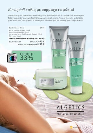21world 07.15
Σετ Ευεξίας με Φύκια	 27503
Κρέμα Σώματος με Φύκια 150 ml
Peeling Ντους με Φύκια 150 ml
Gel με Φύκια για τις Προβληματικές Περιοχές 150 ml
Γάντι για το Ντους
ΣΥΝΟΛΟ ΜΕΜΟΝΩΜΕΝΩΝ ΠΡΟΙΟΝΤΩΝ	 65,20 €
ΕΙΔΙΚΗ ΤΙΜΗ ΣΕΤ 	Ελλάδα 43,90 €
	Κύπρος από 64,40 € μόνο 41,90 €
Κυτταρίτιδα τέλος με σύμμαχο τα φύκια!
Τα θαλάσσια φύκια είναι γνωστά για τις ευεργετικές τους ιδιότητες στο σώμα και κυρίως για την άμεση
δράση τους κατά της κυτταρίτιδας. Η ολοκληρωμένη σειρά Αlgetics Thalasso Cosmetics με θαλάσσια
φύκια αντιμετωπίζει στοχευμένα τα προβλήματα τοπικού πάχους και της όψης φλοιού πορτοκαλιού!
ΕΚΠΤΩΣΗ
33%
 
