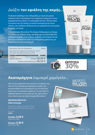 MICROSILVER PLUS
Οδοντότσιχλα
Μασήστε την τσίχλα για περίπου 5 λεπτά
μετά το φαγητό. Με απαλή γεύση μέντας
10 x 1,4 g
25091
Ελλάδα: 3,50 €
(25,00 € ανά 100 g)
Κύπρος: 3,30 €
(23,57 € ανά 100 g)
Tooth
23world 07.15
Microsilver Plus Σετ Προσώπου	 25004
Microsilver Plus Καθαριστικό Προσώπου 150 ml
Microsilver Plus Κρέμα Προσώπου 50ml
ΣΥΝΟΛΟ ΜΕΜΟΝΩΜΕΝΩΝ ΠΡΟΙΟΝΤΩΝ	 41,80 €
ΕΙΔΙΚΗ ΤΙΜΗ ΣΕΤ 	Ελλάδα 28,90 €
	Κύπρος από 41,00 € μόνο 28,50 €
Διώξτε τον εφιάλτη της ακμής…
Ακαταμάχητα λαμπερό χαμόγελο…
Το βασικό πρόβλημα της επιδερμίδας με ακμή και μαύρα
στίγματα είναι η διαταραχή στην παράγωγη σμήγματος στους
σμηγματογόνους αδένες. Η επιδερμίδα γίνεται ο δέκτης όλων
των ρύπων και της σκόνης τα οποία συσσωρεύονται στους
πόρους, και σταδιακά οξειδώνονται και εμφανίζονται σαν μαύρα
στίγματα και ακμή.
Ο συνδυασμός Microsilver Plus Kρέμα Kαθαρισμού και Kρέμα
Προσώπου με καθαρό ασήμι, ψευδάργυρο και δεξπανθενόλη
καθαρίζει σε βάθος τους πόρους, ρυθμίζει την λιπαρότητα και
βελτιώνει σταδιακά την όψη της επιδερμίδας χαρίζοντας μια
εμφάνιση πιο υγιή και λαμπερή!
Λένε ότι ένα χαμόγελο είναι αρκετό να κερδίσει τους
πάντες! Ένα αστραφτερό χαμόγελο ενισχύει την
αυτοπεποίθηση και ολοκληρώνει με τον καλύτερο
τρόπο μια εντυπωσιακή εμφάνιση. Για αξεπέραστη
αίσθηση δροσιάς στην αναπνοή σας, έχετε πάντα
στην τσάντα σας την οδοντότσιχλα Microsilver!
ΕΚΠΤΩΣΗ
30%
 