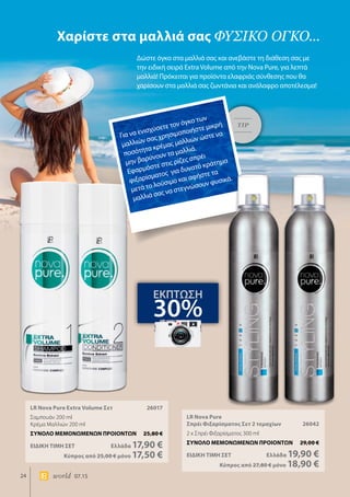 24 world 07.15
LR Nova Pure Extra Volume Σετ	 26017
Σαμπουάν 200 ml
Κρέμα Μαλλιών 200 ml
ΣΥΝΟΛΟ ΜΕΜΟΝΩΜΕΝΩΝ ΠΡΟΙΟΝΤΩΝ	 25,80 €
ΕΙΔΙΚΗ ΤΙΜΗ ΣΕΤ 	Ελλάδα 17,90 €
	Κύπρος από 25,00 € μόνο 17,50 €
LR Nova Pure
Σπρέι Φιξαρίσματος Σετ 2 τεμαχίων	 26042
2 x Σπρέι Φιξαρίσματος 300 ml
ΣΥΝΟΛΟ ΜΕΜΟΝΩΜΕΝΩΝ ΠΡΟΙΟΝΤΩΝ	 29,00 €
ΕΙΔΙΚΗ ΤΙΜΗ ΣΕΤ 	Ελλάδα 19,90 €
	Κύπρος από 27,80 € μόνο 18,90 €
Χαρίστε στα μαλλιά σας φυσικό όγκο...
Δώστε όγκο στα μαλλιά σας και ανεβάστε τη διάθεση σας με
την ειδική σειρά Extra Volume από την Nova Pure, για λεπτά
μαλλιά! Πρόκειται για προϊόντα ελαφριάς σύνθεσης που θα
χαρίσουν στα μαλλιά σας ζωντάνια και ανάλαφρο αποτέλεσμα!
ΕΚΠΤΩΣΗ
30%
TIP
Για να ενισχύσετε τον όγκο των
μαλλιών σας χρησιμοποιήστε μικρή
ποσότητα κρέμας μαλλιών ώστε να
μην βαρύνουν τα μαλλιά.
Εφαρμόστε στις ρίζες σπρέι
φιξαρίσματος για δυνατό κράτημα
μετά το λούσιμο και αφήστε τα
μαλλιά σας να στεγνώσουν φυσικά.
 