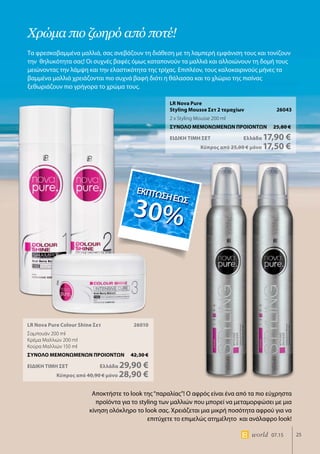 ΕΚΠΤΩΣΗΕΩΣ
30%
25world 07.15
LR Nova Pure Colour Shine Σετ	 26010
Σαμπουάν 200 ml
Κρέμα Μαλλιών 200 ml
Κούρα Μαλλιών 150 ml
ΣΥΝΟΛΟ ΜΕΜΟΝΩΜΕΝΩΝ ΠΡΟΙΟΝΤΩΝ	 42,30 €
ΕΙΔΙΚΗ ΤΙΜΗ ΣΕΤ 	Ελλάδα 29,90 €
	Κύπρος από 40,90 € μόνο 28,90 €
LR Nova Pure
Styling Mousse Σετ 2 τεμαχίων 26043
2 x Styling Mousse 200 ml
ΣΥΝΟΛΟ ΜΕΜΟΝΩΜΕΝΩΝ ΠΡΟΙΟΝΤΩΝ	 25,80 €
ΕΙΔΙΚΗ ΤΙΜΗ ΣΕΤ 	Ελλάδα 17,90 €
	Κύπρος από 25,00 € μόνο 17,50 €
Χρώμα πιο ζωηρό από ποτέ!
Τα φρεσκοβαμμένα μαλλιά, σας ανεβάζουν τη διάθεση με τη λαμπερή εμφάνιση τους και τονίζουν
την θηλυκότητα σας! Οι συχνές βαφές όμως καταπονούν τα μαλλιά και αλλοιώνουν τη δομή τους
μειώνοντας την λάμψη και την ελαστικότητα της τρίχας. Επιπλέον, τους καλοκαιρινούς μήνες τα
βαμμένα μαλλιά χρειάζονται πιο συχνά βαφή διότι η θάλασσα και το χλώριο της πισίνας
ξεθωριάζουν πιο γρήγορα το χρώμα τους.
ΕΚΠΤΩΣΗΕΩΣ
30%
Αποκτήστε το look της“παραλίας”! Ο αφρός είναι ένα από τα πιο εύχρηστα
προϊόντα για το styling των μαλλιών που μπορεί να μεταμορφώσει με μια
κίνηση ολόκληρο το look σας. Χρειάζεται μια μικρή ποσότητα αφρού για να
επιτύχετε το επιμελώς ατημέλητο και ανάλαφρο look!
ΕΚΠΤΩΣΗΕΩΣ
30%
 