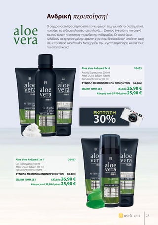 27world 07.15
Ανδρική περιποίηση!
Aloe Vera Ανδρικό Σετ I	 20403
Αφρός Ξυρίσματος 200 ml
After Shave Balsam 100 ml
Κρέμα Anti-Stress 100 ml
ΣΥΝΟΛΟ ΜΕΜΟΝΩΜΕΝΩΝ ΠΡΟΙΟΝΤΩΝ	 38,30 €
ΕΙΔΙΚΗ ΤΙΜΗ ΣΕΤ 	Ελλάδα 26,90 €
	Κύπρος από 37,70 € μόνο 25,90 €
Aloe Vera Ανδρικό Σετ II	 20407
Gel Ξυρίσματος 150 ml
After Shave Balsam 100 ml
Κρέμα Anti-Stress 100 ml
ΣΥΝΟΛΟ ΜΕΜΟΝΩΜΕΝΩΝ ΠΡΟΙΟΝΤΩΝ	 38,30 €
ΕΙΔΙΚΗ ΤΙΜΗ ΣΕΤ 	Ελλάδα 26,90 €
	Κύπρος από 37,70 € μόνο 25,90 €
Ο σύγχρονος άνδρας περιποιείται την εμφάνιση του, γυμνάζεται συστηματικά,
προσέχει τις ενδυματολογικές του επιλογές… Ωστόσο ένα από τα πιο συχνά
ταμπού είναι η περιποίηση της ανδρικής επιδερμίδας. Οι καιροί όμως
αλλάζουν και η προσεγμένη εμφάνιση έχει γίνει εξίσου ανδρική υπόθεση και η
LR με την σειρά Aloe Vera for Men χαρίζει την μέγιστη περιποίηση και για τους
πιο απαιτητικούς!
ΕΚΠΤΩΣΗ
30%
 
