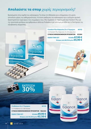 28 world 07.15
Freedom Plus Κάψουλες Σετ 3 Τεμαχίων	 80192
3 x Freedom Plus Κάψουλες (3 x 60 κάψουλες)
ΣΥΝΟΛΟ ΜΕΜΟΝΩΜΕΝΩΝ ΠΡΟΙΟΝΤΩΝ	 97,50 €
ΕΙΔΙΚΗ ΤΙΜΗ ΣΕΤ 	Ελλάδα 67,90 €
	Κύπρος από 89,70 € μόνο 65,90 €
ProBalance Σετ 3 Τεμαχίων	 80108
3 x ProBalance (3 x 360 δισκία)
ΣΥΝΟΛΟ ΜΕΜΟΝΩΜΕΝΩΝ ΠΡΟΙΟΝΤΩΝ	 100,50 €
ΕΙΔΙΚΗ ΤΙΜΗ ΣΕΤ 	Ελλάδα 69,90 €
	Κύπρος από 94,50 € μόνο 62,50 €
Aπολαύστε τα σπορ χωρίς περιορισμούς!
Βρισκόμαστε στην καρδιά του καλοκαιριού. Τα σπορ στη θάλασσα και οι εξορμήσεις στη φύση
αποτελούν μέρος της καθημερινότητας. Η έντονη εφίδρωση του καλοκαιριού και η αυξημένη φυσική
δραστηριότητα τώρα έχουν τους συμμάχους τους. Μην ξεχάσετε να πάρετε μαζί σας Freedom Plus για
την προστασία χόνδρων και αρθρώσεων αλλά και Probalance με πολύτιμα μέταλλα για τη διατήρηση της
οξεοβασικής ισορροπίας.
ΕΚΠΤΩΣΗ
30%
 