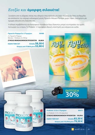 29world 07.15
Figuactiv Ρόφημα Σετ 2 Τεμαχίων	 80488
2 x Figuactiv Ρόφημα
Μάνγκο – Παπάγια, (2 x 450 g)
ΣΥΝΟΛΟ ΜΕΜΟΝΩΜΕΝΩΝ ΠΡΟΙΟΝΤΩΝ	 83,80 €
ΕΙΔΙΚΗ ΤΙΜΗ ΣΕΤ 	Ελλάδα 58,50 €
	Κύπρος από 77,80 € μόνο 53,90 €
Probiotic 12 Σετ 3 Τεμαχίων	 80373
3 x Probiotic 12 (3 x 30 κάψουλες)
ΣΥΝΟΛΟ ΜΕΜΟΝΩΜΕΝΩΝ ΠΡΟΙΟΝΤΩΝ	 119,70 €
ΕΙΔΙΚΗ ΤΙΜΗ ΣΕΤ 	Ελλάδα 83,50 €
	Κύπρος από 113,70 € μόνο 79,50 €
Ευεξία και όμορφη σιλουέτα!
Ξενοιάστε από τις εξάρσεις πείνας που οδηγούν στην κατανάλωση σνακ πλούσιων σε λίπος και θερμίδες
και απολαύστε την υπέροχη καλοκαιρινή γεύση Figuactiv Μάνγκο-Παπάγια, χωρίς τύψεις. Διατηρήστε μία
όμορφη σιλουέτα στις διακοπές σας.
Η αλλαγή περιβάλλοντος και διατροφικών συνηθειών λόγω διακοπών μπορεί να επηρεάσει την ομαλή
λειτουργία του εντέρου. Το Probiotic 12 προσφέρει ιδανική υποστήριξη για ενέργεια και ευεξία.
ΕΚΠΤΩΣΗ
30%
 