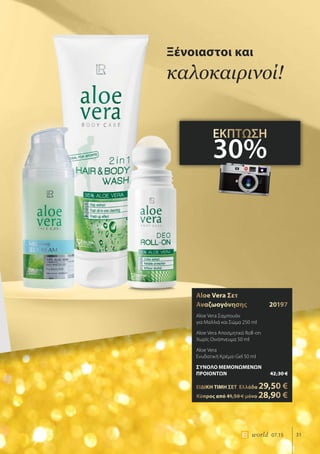 31world 07.15
Aloe Vera Σετ
Αναζωογόνησης	20197
Aloe Vera Σαμπουάν
για Μαλλιά και Σώμα 250 ml
Aloe Vera Αποσμητικό Roll-on
Χωρίς Οινόπνευμα 50 ml
Aloe Vera
Ενυδατική Κρέμα-Gel 50 ml
ΣΥΝΟΛΟ ΜΕΜΟΝΩΜΕΝΩΝ
ΠΡΟΙΟΝΤΩΝ	 42,30 €
ΕΙΔΙΚΗ ΤΙΜΗ ΣΕΤ 	Ελλάδα 29,50 €
	Κύπρος από 41,50 € μόνο 28,90 €
Ξένοιαστοι και
καλοκαιρινοί!
ΕΚΠΤΩΣΗ
30%
 