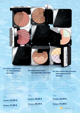 5world 07.15
01b
01a 03
01b
02
05 04
03 | Hollywood Powder
ΤΟ «ΠΟΛΥΧΡΩΜΟ»
ΜΥΣΤΙΚΟ
• Ιδανική για καθημερινή χρήση και
για κάθε τόνο επιδερμίδας
• Το φυσικό χρώμα εξισορροπεί
τις διχρωμίες
• Το πράσινο χρώμα καλύπτει κοκκινίλες,
ευρυαγγείες ή στίγματα της επιδερμίδας
• Σταθεροποιεί το μακιγιάζ και χαρίζει
στην επιδερμίδα απαλότητα,
ομοιομορφία και λάμψη
• Το κίτρινο χρώμα χαρίζει δροσερή
και λαμπερή εμφάνιση, διαγράφοντας
σκιές και ανομοιομορφίες
12 g
11111
Ελλάδα: 32,90 €
(274,17 € ανά 100 g)
Κύπρος: 31,90 €
(265,84 € ανά 100 g)
04 | Hollywood Powder
ΤΟ «ΔΙΧΡΩΜΟ» ΜΥΣΤΙΚΟ
• Το κίτρινο προσφέρει ιδιαίτερη
φρεσκάδα το πρωί, «διαγράφει» σκιές
και ανομοιομορφίες και φροντίζει για
μια λαμπερή όψη της επιδερμίδας
• Το λιλά προσφέρει φρέσκια και
αναζωογονημένη όψη το βράδυ
– αντανακλά το φως, χαρίζοντας
λάμψη στις θαμπές επιδερμίδες
• Σταθεροποιεί το μακιγιάζ και χαρίζει
στην επιδερμίδα απαλότητα,
ομοιομορφία και λάμψη
10 g
11112
Ελλάδα: 29,90 €
(299,00 € ανά 100 g)
Κύπρος: 28,90 €
(289,00 € ανά 100 g)
05 | Skin Perfect Micro Powder
ΠΟΛΥΛΕΙΤΟΥΡΓΙΚΗ
ΠΟΥΔΡΑ
• Υψηλής ποιότητας
πολυλειτουργική πούδρα
• Η απαλή και λεπτή σύνθεσή της
φροντίζει για ένα μεταξένιο, διαφανές
και ομοιόμορφο αποτέλεσμα
• Μειώνει τη γυαλάδα και εξισορροπεί τον
τόνο της επιδερμίδας χάρη στα 2 χρώματα
που προσδίδουν την ένταση που ταιριάζει
ιδανικά σε κάθε τόνο επιδερμίδας
8 g
11140
Ελλάδα: 32,90 €
(411,25 € ανά 100 g)
Κύπρος: 31,90 €
(398,75 € ανά 100 g)
 