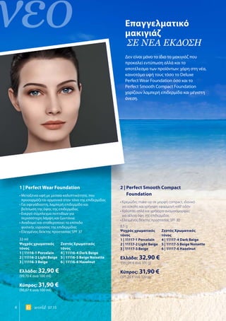 νέο
6 world 07.15
Επαγγελματικό
μακιγιάζ
ΣΕ ΝΕΑ ΕΚΔΟΣΗ
Δεν είναι μόνο το ίδιο το μακιγιάζ που
προκαλεί εντύπωση αλλά και το
αποτέλεσμα των προϊόντων: χάρη στη νέα,
καινοτόμο υφή τους τόσο το Deluxe
Perfect Wear Foundation όσο και το
Perfect Smooth Compact Foundation
χαρίζουν λαμπερή επιδερμίδα και μέγιστη
άνεση.
1 | Perfect Wear Foundation
• Μεταξένια υφή με μεσαία καλυπτικότητα, που
προσαρμόζεται αρμονικά στον τόνο της επιδερμίδας
• Για αψεγάδιαστη, λαμπερή επιδερμίδα και
βελτίωση της όψης της επιδερμίδας
• Ενεργό σύμπλεγμα πεπτιδίων για
περισσότερη λάμψη και ζωντάνια
• Αναδομεί και σταθεροποιεί το επίπεδο
φυσικής υγρασίας της επιδερμίδας
• Ελεγμένος δείκτης προστασίας SPF 37
33 ml
Ψυχρός χρωματικός	 Ζεστός Χρωματικός
τόνος	τόνος
1 | 11116-1 Porcelain	 4 | 11116-4 Dark Beige
2 | 11116-2 Light Beige	 5 | 11116-5 Beige Noisette
3 | 11116-3 Beige 	 6 | 11116-6 Hazelnut
Ελλάδα: 32,90 €
(99,70 € ανά 100 ml)
Κύπρος: 31,90 €
(96,67 € ανά 100 ml)
2 | Perfect Smooth Compact
Foundation
• Κρεμώδες make-up σε μορφή compact, ιδανικό
για εύκολη και γρήγορη εφαρμογή καθ‘ οδόν
• Καλύπτει απλά και γρήγορα ανομοιομορφίες
για τέλεια όψη της επιδερμίδας
• Ελεγμένος δείκτης προστασίας SPF 30
8,5 g
Ψυχρός χρωματικός	 Ζεστός Χρωματικός
τόνος	τόνος
1 | 11117-1 Porcelain	 4 | 11117-4 Dark Beige
2 | 11117-2 Light Beige	 5 | 11117-5 Beige Noisette
3 | 11117-3 Beige 	 6 | 11117-6 Hazelnut
Ελλάδα: 32,90 €
(387,06 € ανά 100 g)
Κύπρος: 31,90 €
(375,29 € ανά 100 g)
 