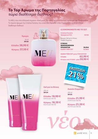 νέο 9world 07.15
Το Top Άρωμα της Πορτογαλίας
τώρα διαθέσιμο διεθνώς!
Το MEU, που στα ελληνικά σημαίνει «δικό μου», δεν είναι πια αποκλειστικό προνόμιο της Πορτογαλίας.
Το πρώτο άρωμα της Cristina Ferreira, που είναι ήδη Topseller στην Πορτογαλία, είναι επιτέλους
διαθέσιμο διεθνώς!
ΕΞΟΙΚΟΝΟΜΕΙΤΕ ΜΕ ΤΟ ΣΕΤ
Cristina Ferreira
Αρωματικό Σετ	 30126
Άρωμα, Gel για το Ντους
Λοσιόν Σώματος
ΣΥΝΟΛΟ
ΜΕΜΟΝΩΜΕΝΩΝ
ΠΡΟΙΟΝΤΩΝ	 79,70 €
ΕΙΔΙΚΗ ΤΙΜΗ ΣΕΤ	 72,90 €
ΕΙΔΙΚΗ ΤΙΜΗ ΣΕΤ μόνο ΤΟΝ ΙΟΥΛΙΟ
Ελλάδα	 62,90 €
Κύπρος από 77,50 € 	μόνο59,90 €
Άρωμα
50 ml
30120
Ελλάδα: 38,90 €
Κύπρος: 37,50 €
Gel για το Ντους
200 ml
30124
Ελλάδα: 18,90 €
(9,45 € ανά 100 ml)
Κύπρος: 18,50 €
(9,25 € ανά 100 ml)
Λοσιόν Σώματος
200 ml
30125
Ελλάδα: 21,90 €
(10,95 € ανά 100 ml)
Κύπρος: 21,50 €
(10,75 € ανά 100 ml)
ΕΚΠΤΩΣΗ
21%
ΕΚΠΤΩΣΗ
21%
 