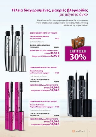 11world 08.15
ΕΞΟΙΚΟΝΟΜΕΙΤΕ ΜΕ ΤΟ ΣΕΤ ΤΩΝ ΔΥΟ
Deluxe Fantastic Mascara
Σετ 2 τεμαχίων 11137
2 x Fantastic Mascara
ΣΥΝΟΛΟ ΜΕΜΟΝΩΜΕΝΩΝ
ΠΡΟΙΟΝΤΩΝ 49,80 €
ΕΙΔΙΚΗ ΤΙΜΗ ΣΕΤ μόνο ΤΟΝ ΑΥΓΟΥΣΤΟ
Ελλάδα 34,50 €
Κύπρος από 47,80 € μόνο 32,90 €
ΕΞΟΙΚΟΝΟΜΕΙΤΕ ΜΕ ΤΟ ΣΕΤ ΤΩΝ ΔΥΟ
Deluxe Activating
Lash Serum Σετ 2 τεμαχίων 11138
2 x Activating Lash Serum
ΣΥΝΟΛΟ ΜΕΜΟΝΩΜΕΝΩΝ
ΠΡΟΙΟΝΤΩΝ 77,80 €
ΕΙΔΙΚΗ ΤΙΜΗ ΣΕΤ μόνο ΤΟΝ ΑΥΓΟΥΣΤΟ
Ελλάδα 53,90 €
Κύπρος από 75,00 € μόνο 51,90 €
ΕΞΟΙΚΟΝΟΜΕΙΤΕ ΜΕ ΤΟ ΣΕΤ ΤΩΝ ΔΥΟ
Deluxe Multivision
Polymer Mascara Σετ 2 τεμαχίων 11133
2 x Multivision Polymer Mascara
ΣΥΝΟΛΟ ΜΕΜΟΝΩΜΕΝΩΝ
ΠΡΟΙΟΝΤΩΝ 49,80 €
ΕΙΔΙΚΗ ΤΙΜΗ ΣΕΤ μόνο ΤΟΝ ΑΥΓΟΥΣΤΟ
Ελλάδα 34,50 €
Κύπρος από 47,80 € μόνο 32,90 €
Μην χάσετε τα Σετ προσφορών για Mascara! Και για ακόμα πιο
έντονο αποτέλεσμα, χρησιμοποιείτε τακτικά τον Ορό Activating
Lash Serum της σειράς Deluxe.
Τέλεια διαχωρισμένες, μακριές βλεφαρίδες
με μέγιστο όγκο
ΕΚΠΤΩΣΗ
30%
 