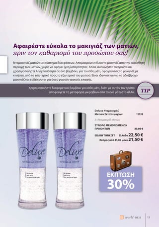 13world 08.15
Deluxe Ντεμακιγιάζ
Ματιών Σετ 2 τεμαχίων 11139
2 x Ντεμακιγιάζ Ματιών
ΣΥΝΟΛΟ ΜΕΜΟΝΩΜΕΝΩΝ
ΠΡΟΙΟΝΤΩΝ 33,00 €
ΕΙΔΙΚΗ ΤΙΜΗ ΣΕΤ Ελλάδα 22,50 €
Κύπρος από 31,80 μόνο 21,50 €
Ντεμακιγιάζ ματιών με σύστημα δύο φάσεων. Απομακρύνει τέλεια το μακιγιάζ από την ευαίσθητη
περιοχή των ματιών, χωρίς να αφήνει ίχνη λιπαρότητας. Απλά, ανακινήστε το προϊόν και
χρησιμοποιήστε λίγη ποσότητα σε ένα βαμβάκι, για το κάθε μάτι, αφαιρώντας το μακιγιάζ με
κινήσεις από το εσωτερικό προς το εξωτερικό του ματιού. Είναι ιδανικό και για το αδιάβροχο
μακιγιάζ και ενδείκνυται για όσες φορούν φακούς επαφής.
Χρησιμοποιήστε διαφορετικό βαμβάκι για κάθε μάτι, διότι με αυτόν τον τρόπο
αποφεύγετε τη μεταφορά μικροβίων από το ένα μάτι στο άλλο.
Αφαιρέστε εύκολα το μακιγιάζ των ματιών,
πριν τον καθαρισμό του προσώπου σας!
Χρησιμοποιήστε διαφορετικό βαμβάκι για κάθε μάτι, διότι με αυτόν τον τρόπο
αποφεύγετε τη μεταφορά μικροβίων από το ένα μάτι στο άλλο. TIP
ΕΚΠΤΩΣΗ
30%
 