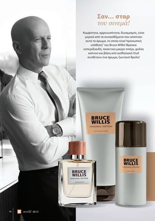 14 world 08.15
Κομψότητα, αρρενωπότητα, δυναμισμός, είναι
μερικά από τα συναισθήματα που αποπνέει
αυτό το άρωμα, το οποίο είναι“προσωπική
υπόθεση” του Bruce Willis! Φρέσκα
εσπεριδοειδή, πικάντικο μαύρο πιπέρι, φύλλα
καπνού και βάση από αισθησιακό Oud
συνθέτουν ένα άρωμα, ζωντανό θρύλο!
Σαν… σταρ
του σινεμά!
 