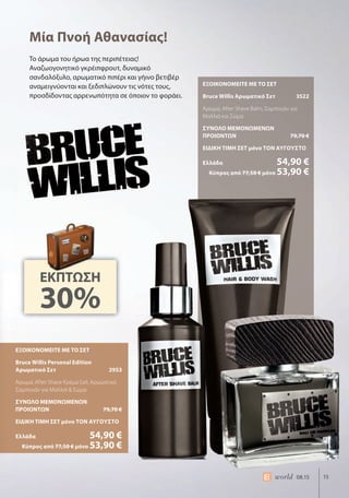 15world 08.15
ΕΞΟΙΚΟΝΟΜΕΙΤΕ ΜΕ ΤΟ ΣΕΤ
Bruce Willis Personal Edition
Αρωματικό Σετ 2953
Άρωμα, After Shave Κρέμα Gel, Αρωματικό
Σαμπουάν για Μαλλιά & Σώμα
ΣΥΝΟΛΟ ΜΕΜΟΝΩΜΕΝΩΝ
ΠΡΟΙΟΝΤΩΝ 79,70 €
ΕΙΔΙΚΗ ΤΙΜΗ ΣΕΤ μόνο ΤΟΝ ΑΥΓΟΥΣΤΟ
Ελλάδα 54,90 €
Κύπρος από 77,50 € μόνο 53,90 €
ΕΞΟΙΚΟΝΟΜΕΙΤΕ ΜΕ ΤΟ ΣΕΤ
Bruce Willis Αρωματικό Σετ 3522
Άρωμα, After Shave Balm, Σαμπουάν για
Μαλλιά και Σώμα
ΣΥΝΟΛΟ ΜΕΜΟΝΩΜΕΝΩΝ
ΠΡΟΙΟΝΤΩΝ 79,70 €
ΕΙΔΙΚΗ ΤΙΜΗ ΣΕΤ μόνο ΤΟΝ ΑΥΓΟΥΣΤΟ
Ελλάδα 54,90 €
Κύπρος από 77,50 € μόνο 53,90 €
Το άρωμα του ήρωα της περιπέτειας!
Αναζωογονητικό γκρέιπφρουτ, δυναμικό
σανδαλόξυλο, αρωματικό πιπέρι και γήινο βετιβέρ
αναμειγνύονται και ξεδιπλώνουν τις νότες τους,
προσδίδοντας αρρενωπότητα σε όποιον το φοράει.
Μία Πνοή Αθανασίας!
ΕΚΠΤΩΣΗ
30%
ΕΞΟΙΚΟΝΟΜΕΙΤΕ ΜΕ ΤΟ ΣΕΤ
Bruce Willis Personal Edition
Αρωματικό Σετ
Άρωμα, After Shave Κρέμα Gel, Αρωματικό
Σαμπουάν για Μαλλιά & Σώμα
ΣΥΝΟΛΟ ΜΕΜΟΝΩΜΕΝΩΝ
ΠΡΟΙΟΝΤΩΝ
ΕΙΔΙΚΗ ΤΙΜΗ ΣΕΤ μόνο
Ελλάδα
 