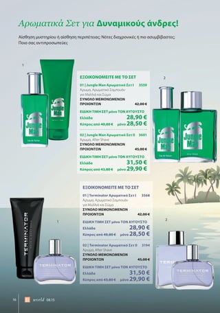 16 world 08.15
ΕΞΟΙΚΟΝΟΜΕΙΤΕ ΜΕ ΤΟ ΣΕΤ
01 | Jungle Man Αρωματικό Σετ I 3559
Άρωμα, Αρωματικό Σαμπουάν
για Μαλλιά και Σώμα
ΣΥΝΟΛΟ ΜΕΜΟΝΩΜΕΝΩΝ
ΠΡΟΙΟΝΤΩΝ 42,00 €
ΕΙΔΙΚΗ ΤΙΜΗ ΣΕΤ μόνο ΤΟΝ ΑΥΓΟΥΣΤΟ
Ελλάδα 28,90 €
Κύπρος από 40,80 € μόνο 28,50 €
02 | Jungle Man Αρωματικό Σετ II 3601
Άρωμα, After Shave
ΣΥΝΟΛΟ ΜΕΜΟΝΩΜΕΝΩΝ
ΠΡΟΙΟΝΤΩΝ 45,00 €
ΕΙΔΙΚΗ ΤΙΜΗ ΣΕΤ μόνο ΤΟΝ ΑΥΓΟΥΣΤΟ
Ελλάδα 31,50 €
Κύπρος από 43,80 € μόνο 29,90 €
ΕΞΟΙΚΟΝΟΜΕΙΤΕ ΜΕ ΤΟ ΣΕΤ
01 | Terminator Αρωματικό Σετ I 3568
Άρωμα, Αρωματικό Σαμπουάν
για Μαλλιά και Σώμα
ΣΥΝΟΛΟ ΜΕΜΟΝΩΜΕΝΩΝ
ΠΡΟΙΟΝΤΩΝ 42,00 €
ΕΙΔΙΚΗ ΤΙΜΗ ΣΕΤ μόνο ΤΟΝ ΑΥΓΟΥΣΤΟ
Ελλάδα 28,90 €
Κύπρος από 40,80 € μόνο 28,50 €
02 | Terminator Αρωματικό Σετ II 3194
Άρωμα, After Shave
ΣΥΝΟΛΟ ΜΕΜΟΝΩΜΕΝΩΝ
ΠΡΟΙΟΝΤΩΝ 45,00 €
ΕΙΔΙΚΗ ΤΙΜΗ ΣΕΤ μόνο ΤΟΝ ΑΥΓΟΥΣΤΟ
Ελλάδα 31,50 €
Κύπρος από 43,80 € μόνο 29,90 €
Αίσθηση μυστηρίου ή αίσθηση περιπέτειας; Νότες διαχρονικές ή πιο ασυμβίβαστες;
Ποιο σας αντιπροσωπεύει;
Αρωματικά Σετ για Δυναμικούς άνδρες!
1
1
2
2
 