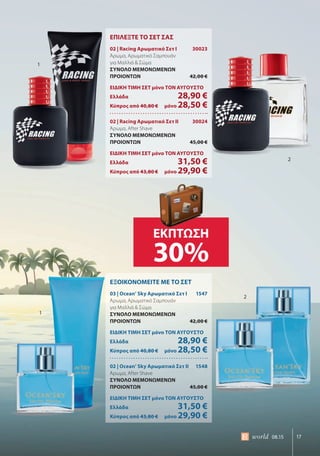 17world 08.15
ΕΠΙΛΕΞΤΕ ΤΟ ΣΕΤ ΣΑΣ
02 | Racing Αρωματικό Σετ Ι 30023
Άρωμα, Αρωματικό Σαμπουάν
για Μαλλιά & Σώμα
ΣΥΝΟΛΟ ΜΕΜΟΝΩΜΕΝΩΝ
ΠΡΟΙΟΝΤΩΝ 42,00 €
ΕΙΔΙΚΗ ΤΙΜΗ ΣΕΤ μόνο ΤΟΝ ΑΥΓΟΥΣΤΟ
Ελλάδα 28,90 €
Κύπρος από 40,80 € μόνο 28,50 €
02 | Racing Αρωματικό Σετ ΙΙ 30024
Άρωμα, After Shave
ΣΥΝΟΛΟ ΜΕΜΟΝΩΜΕΝΩΝ
ΠΡΟΙΟΝΤΩΝ 45,00 €
ΕΙΔΙΚΗ ΤΙΜΗ ΣΕΤ μόνο ΤΟΝ ΑΥΓΟΥΣΤΟ
Ελλάδα 31,50 €
Κύπρος από 43,80 € μόνο 29,90 €
ΕΞΟΙΚΟΝΟΜΕΙΤΕ ΜΕ ΤΟ ΣΕΤ
03 | Ocean’ Sky Αρωματικό Σετ Ι 1547
Άρωμα, Αρωματικό Σαμπουάν
για Μαλλιά & Σώμα
ΣΥΝΟΛΟ ΜΕΜΟΝΩΜΕΝΩΝ
ΠΡΟΙΟΝΤΩΝ 42,00 €
ΕΙΔΙΚΗ ΤΙΜΗ ΣΕΤ μόνο ΤΟΝ ΑΥΓΟΥΣΤΟ
Ελλάδα 28,90 €
Κύπρος από 40,80 € μόνο 28,50 €
02 | Ocean’ Sky Αρωματικό Σετ ΙΙ 1548
Άρωμα, After Shave
ΣΥΝΟΛΟ ΜΕΜΟΝΩΜΕΝΩΝ
ΠΡΟΙΟΝΤΩΝ 45,00 €
ΕΙΔΙΚΗ ΤΙΜΗ ΣΕΤ μόνο ΤΟΝ ΑΥΓΟΥΣΤΟ
Ελλάδα 31,50 €
Κύπρος από 43,80 € μόνο 29,90 €
1
1
2
2
ΕΚΠΤΩΣΗ
30%
 