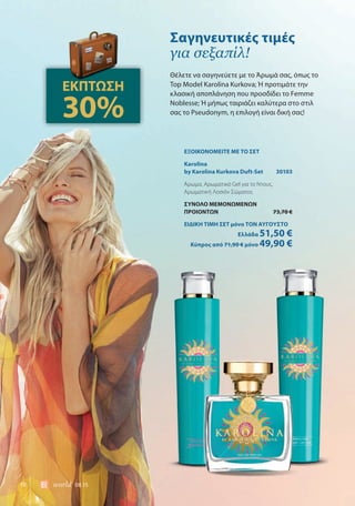18 world 08.15
ΕΞΟΙΚΟΝΟΜΕΙΤΕ ΜΕ ΤΟ ΣΕΤ
Karolina
by Karolina Kurkova Duft-Set 30103
Άρωμα, Αρωματικό Gel για το Ντους,
Αρωματική Λοσιόν Σώματος
ΣΥΝΟΛΟ ΜΕΜΟΝΩΜΕΝΩΝ
ΠΡΟΙΟΝΤΩΝ 73,70 €
ΕΙΔΙΚΗ ΤΙΜΗ ΣΕΤ μόνο ΤΟΝ ΑΥΓΟΥΣΤΟ
Ελλάδα 51,50 €
Κύπρος από 71,90 € μόνο 49,90 €
Θέλετε να σαγηνεύετε με το Άρωμά σας, όπως το
Top Model Karolina Kurkova; Ή προτιμάτε την
κλασική αποπλάνηση που προσδίδει το Femme
Noblesse; Ή μήπως ταιριάζει καλύτερα στο στιλ
σας το Pseudonym, η επιλογή είναι δική σας!
Σαγηνευτικές τιμές
για σεξαπίλ!
ΕΚΠΤΩΣΗ
30%
 