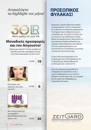 2 world 08.15
Ανακαλύψτε
τα highlight του μήνα!
Χρόνια μας πολλά! Η LR έχει γενέθλια και
γιορτάζει μαζί σας, προσφέροντάς σας
επετειακές προσφορές σε όλα τα Σετ!
Μοναδικές προσφορές
και τον Αύγουστο!
ΝΕΟ ΒΕΡΝΙΚΙ
ΔΩΡΟ
ΧΑΛΑΡΕΣ ΔΙΑΚΟΠΕΣ
Με το Power Pack που
περιλαμβάνει
Mind Master & Aloe Vera
Κρέμα - Gel
Νέο design, νέα
προϊόντα, νέα τάση,
νέο στιλ!
30Σελίδα
10Σελίδα
6Σελίδα
Αύγουστος. Είμαστε ήδη στην καρδιά
του καλοκαιριού. Η ζέστη καλά κρατεί
και οι βουτιές στη θάλασσα καθημερινές.
Ταυτόχρονα όμως επιβαρύνεται και η
επιδερμίδα μας, που λόγω του ήλιου και
της αλμύρας την αισθανόμαστε ξηρή,
θαμπή και αφυδατωμένη. Μειώνονται τα
φυσιολογικά επίπεδα κολλαγόνου και
υγρασίας αλλά ελλοχεύουν και κίνδυνοι
από τους μικροοργανισμούς που
αναπτύσσονται στη θάλασσα, στη πισίνα
η ακόμα και στις πετσέτες μας.
Κι όμως όλα αυτά μπορούμε να τα
αποφύγουμε και να διατηρήσουμε την
επιδερμίδα μας άψογα καθαρή και
ενυδατωμένη σε 1 μόλις λεπτό.
Αυτό που πραγματικά χρειάζεται η
επιδερμίδα του προσώπου, είναι ο
συχνός καθαρισμός με την συσκευή
Zeitgard, η οποία φροντίζει την ομορφιά
και την υγεία της επιδερμίδας με
επαγγελματικό τρόπο.
ΠΡΟΣΩΠΙΚΟΣ
ΦΥΛΑΚΑΣ!
 