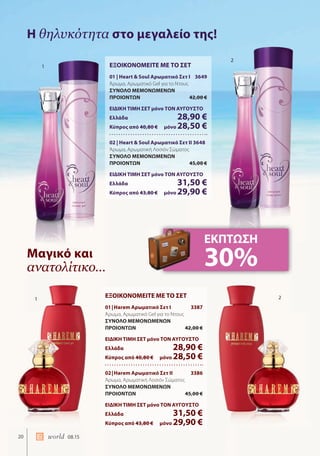 20 world 08.15
Η θηλυκότητα στο μεγαλείο της!
Μαγικό και
ανατολίτικο…
ΕΞΟΙΚΟΝΟΜΕΙΤΕ ΜΕ ΤΟ ΣΕΤ
01 | Heart & Soul Αρωματικό Σετ I 3649
Άρωμα, Αρωματικό Gel για το Ντους
ΣΥΝΟΛΟ ΜΕΜΟΝΩΜΕΝΩΝ
ΠΡΟΙΟΝΤΩΝ 42,00 €
ΕΙΔΙΚΗ ΤΙΜΗ ΣΕΤ μόνο ΤΟΝ ΑΥΓΟΥΣΤΟ
Ελλάδα 28,90 €
Κύπρος από 40,80 € μόνο 28,50 €
02 | Heart & Soul Αρωματικό Σετ II 3648
Άρωμα, Αρωματική Λοσιόν Σώματος
ΣΥΝΟΛΟ ΜΕΜΟΝΩΜΕΝΩΝ
ΠΡΟΙΟΝΤΩΝ 45,00 €
ΕΙΔΙΚΗ ΤΙΜΗ ΣΕΤ μόνο ΤΟΝ ΑΥΓΟΥΣΤΟ
Ελλάδα 31,50 €
Κύπρος από 43,80 € μόνο 29,90 €
ΕΞΟΙΚΟΝΟΜΕΙΤΕ ΜΕ ΤΟ ΣΕΤ
01|Harem Αρωματικό Σετ I 3387
Άρωμα, Αρωματικό Gel για το Ντους
ΣΥΝΟΛΟ ΜΕΜΟΝΩΜΕΝΩΝ
ΠΡΟΙΟΝΤΩΝ 42,00 €
ΕΙΔΙΚΗ ΤΙΜΗ ΣΕΤ μόνο ΤΟΝ ΑΥΓΟΥΣΤΟ
Ελλάδα 28,90 €
Κύπρος από 40,80 € μόνο 28,50 €
02|Harem Αρωματικό Σετ II 3386
Άρωμα, Αρωματική Λοσιόν Σώματος
ΣΥΝΟΛΟ ΜΕΜΟΝΩΜΕΝΩΝ
ΠΡΟΙΟΝΤΩΝ 45,00 €
ΕΙΔΙΚΗ ΤΙΜΗ ΣΕΤ μόνο ΤΟΝ ΑΥΓΟΥΣΤΟ
Ελλάδα 31,50 €
Κύπρος από 43,80 € μόνο 29,90 €
ΕΚΠΤΩΣΗ
30%
1
1
2
2
 