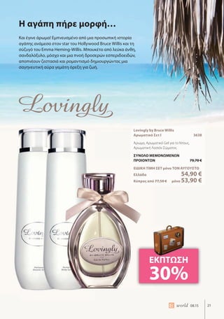 21world 08.15
Η αγάπη πήρε μορφή…
Και έγινε άρωμα! Εμπνευσμένο από μια προσωπική ιστορία
αγάπης ανάμεσα στον star του Hollywood Bruce Willis και τη
σύζυγό του Emma Heming-Willis. Μπουκέτο από λεύκα άνθη,
σανδαλόξυλο, μόσχο και μια πνοή δροσερών εσπεριδοειδών,
αποπνέουν ζεστασιά και ρομαντισμό δημιουργώντας μια
σαγηνευτική αύρα γεμάτη όρεξη για ζωή.
Lovingly by Bruce Willis
Αρωματικό Σετ Ι 3638
Άρωμα, Αρωματικό Gel για το Ντους,
Αρωματική Λοσιόν Σώματος
ΣΥΝΟΛΟ ΜΕΜΟΝΩΜΕΝΩΝ
ΠΡΟΙΟΝΤΩΝ 79,70 €
ΕΙΔΙΚΗ ΤΙΜΗ ΣΕΤ μόνο ΤΟΝ ΑΥΓΟΥΣΤΟ
Ελλάδα 54,90 €
Κύπρος από 77,50 € μόνο 53,90 €
ΕΚΠΤΩΣΗ
30%
 