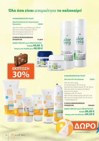 ΔΩΡΟΔΩΡΟ
22 world 08.15
Όλα όσα είναι απαραίτητα το καλοκαίρι!
ΕΞΟΙΚΟΝΟΜΕΙΤΕ ΜΕ ΤΟ ΣΕΤ
Aloe Vera Σετ Αντηλιακών 23016
Aloe Vera Anti-aging
Αντηλιακή Κρέμα, SPF 20, 50 ml
Aloe Vera Αντηλιακή Λοσιόν, SPF 30, 100 ml
Aloe Vera After Sun Κρέμα Gel, 200 ml
Aloe Vera Αντηλιακό
Gel/Κρέμα, SPF 20, 100 ml
Aloe Vera Αντηλιακή Κρέμα, SPF 50, 75 ml
Aloe Vera Αντηλιακό Σπρέι, SPF 30, 125 ml
+ ΔΩΡΟ Μπάλα LR*
ΣΥΝΟΛΟ ΜΕΜΟΝΩΜΕΝΩΝ
ΠΡΟΙΟΝΤΩΝ 124,60 €
ΕΙΔΙΚΗ ΤΙΜΗ ΣΕΤ μόνο ΤΟΝ ΑΥΓΟΥΣΤΟ
Ελλάδα 86,90 €
Κύπρος από 121,20 € μόνο 84,50 €
ΕΞΟΙΚΟΝΟΜΕΙΤΕ ΜΕ ΤΟ ΣΕΤ
Aloe Vera Βασικό Σετ Περιποίησης
Προσώπου 20046
Aloe Vera Γαλάκτωμα Καθαρισμού 200 ml
Aloe Vera Λοσιόν Προσώπου 200 ml
Aloe Vera Κρέμα Ημέρας 50 ml
Aloe Vera Κρέμα Νυκτός 50 ml
ΣΥΝΟΛΟ ΜΕΜΟΝΩΜΕΝΩΝ
ΠΡΟΙΟΝΤΩΝ 71,60 €
ΕΙΔΙΚΗ ΤΙΜΗ ΣΕΤ μόνο ΤΟΝ ΑΥΓΟΥΣΤΟ
Ελλάδα 49,90 €
Κύπρος από 70,00 € μόνο 48,90 €
ΕΚΠΤΩΣΗ
30%
* Όσο διαρκεί το απόθεμα
 