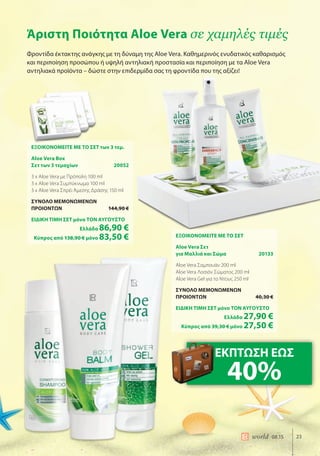 23world 08.15
Άριστη Ποιότητα Aloe Vera σε χαμηλές τιμές
Φροντίδα έκτακτης ανάγκης με τη δύναμη της Aloe Vera. Καθημερινός ενυδατικός καθαρισμός
και περιποίηση προσώπου ή υψηλή αντηλιακή προστασία και περιποίηση με τα Aloe Vera
αντηλιακά προϊόντα – δώστε στην επιδερμίδα σας τη φροντίδα που της αξίζει!
ΕΞΟΙΚΟΝΟΜΕΙΤΕ ΜΕ ΤΟ ΣΕΤ των 3 τεμ.
Aloe Vera Box
Σετ των 3 τεμαχίων 20052
3 x Aloe Vera με Πρόπολη 100 ml
3 x Aloe Vera Συμπύκνωμα 100 ml
3 x Aloe Vera Σπρέι Άμεσης Δράσης 150 ml
ΣΥΝΟΛΟ ΜΕΜΟΝΩΜΕΝΩΝ
ΠΡΟΙΟΝΤΩΝ 144,90 €
ΕΙΔΙΚΗ ΤΙΜΗ ΣΕΤ μόνο ΤΟΝ ΑΥΓΟΥΣΤΟ
Ελλάδα 86,90 €
Κύπρος από 138,90 € μόνο 83,50 € ΕΞΟΙΚΟΝΟΜΕΙΤΕ ΜΕ ΤΟ ΣΕΤ
Aloe Vera Σετ
για Μαλλιά και Σώμα 20133
Aloe Vera Σαμπουάν 200 ml
Aloe Vera Λοσιόν Σώματος 200 ml
Aloe Vera Gel για το Ντους 250 ml
ΣΥΝΟΛΟ ΜΕΜΟΝΩΜΕΝΩΝ
ΠΡΟΙΟΝΤΩΝ 40,30 €
ΕΙΔΙΚΗ ΤΙΜΗ ΣΕΤ μόνο ΤΟΝ ΑΥΓΟΥΣΤΟ
Ελλάδα 27,90 €
Κύπρος από 39,30 € μόνο 27,50 €
ΕΚΠΤΩΣΗ ΕΩΣ
40%
 
