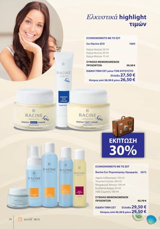 24 world 08.15
Ελκυστικά highlight
τιμών
ΕΞΟΙΚΟΝΟΜΕΙΤΕ ΜΕ ΤΟ ΣΕΤ
Σετ Racine Q10 1684
Κρέμα Ημέρας 50 ml
Κρέμα Νυκτός 50 ml
Κρέμα Ματιών 15 ml
ΣΥΝΟΛΟ ΜΕΜΟΝΩΜΕΝΩΝ
ΠΡΟΙΟΝΤΩΝ 39,30 €
ΕΙΔΙΚΗ ΤΙΜΗ ΣΕΤ μόνο ΤΟΝ ΑΥΓΟΥΣΤΟ
Ελλάδα 27,50 €
Κύπρος από 38,30 € μόνο 26,50 €
ΕΞΟΙΚΟΝΟΜΕΙΤΕ ΜΕ ΤΟ ΣΕΤ
Racine Σετ Περιποίησης-Ομορφιάς 2672
Αφρός Καθαρισμού 150 ml
Τονωτική Λοσιόν 200 ml
Ντεμακιγιάζ Ματιών 100 ml
Ενυδατική Κρέμα 50 ml
Λάδι Σώματος 100 ml
ΣΥΝΟΛΟ ΜΕΜΟΝΩΜΕΝΩΝ
ΠΡΟΙΟΝΤΩΝ 42,70 €
ΕΙΔΙΚΗ ΤΙΜΗ ΣΕΤ Ελλάδα 29,50 €
Κύπρος από 42,30 € μόνο 29,50 €
ΕΚΠΤΩΣΗ
30%
 