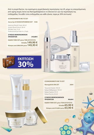 25world 08.15
Από τη σειρά Racine, την αγαπημένη σειρά βασικής περιποίησης της LR, μέχρι τις επαγγελματικές
anti-aging σειρές Serox και Nanogold βρίσκετε το ιδανικό Σετ για την περιποίηση της
επιδερμίδας. Για κάθε τύπο επιδερμίδας και κάθε ηλικία, τώρα με 30% έκπτωση!
ΕΞΟΙΚΟΝΟΜΕΙΤΕ ΜΕ ΤΟ ΣΕΤ
Serox by LR ΟΛΟΚΛΗΡΩΜΕΝΟ ΣΕΤ 1438
Intensive Result Cream 48 ml
Instant Result Serum 38 ml
Wrinkle Care 15 ml
Professional Eye Pads 4 x 2 Pads
ΣΥΝΟΛΟ ΜΕΜΟΝΩΜΕΝΩΝ
ΠΡΟΙΟΝΤΩΝ 215,80 €
ΕΙΔΙΚΗ ΤΙΜΗ ΣΕΤ μόνο ΤΟΝ ΑΥΓΟΥΣΤΟ
Ελλάδα 149,90 €
Κύπρος από 208,50 € μόνο 145,95 €
ΕΞΟΙΚΟΝΟΜΕΙΤΕ ΜΕ ΤΟ ΣΕΤ
Nanogold & Silk ΣΕΤ 2684
Τονωτική Λοσιόν 150 ml
Κρέμα Καθαρισμού 150 ml
Κρέμα Ημέρας 50 ml
Κρέμα Νυκτός 50 ml
ΣΥΝΟΛΟ ΜΕΜΟΝΩΜΕΝΩΝ
ΠΡΟΙΟΝΤΩΝ 94,60 €
ΕΙΔΙΚΗ ΤΙΜΗ ΣΕΤ μόνο ΤΟΝ ΑΥΓΟΥΣΤΟ
Ελλάδα 65,90 €
Κύπρος από 91,80 € μόνο 63,90 €
ΕΚΠΤΩΣΗ
30%
 