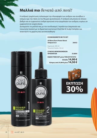 26 world 08.15
ΕΞΟΙΚΟΝΟΜΕΙΤΕ ΜΕ ΤΟ ΣΕΤ
LR Nova Pure Power Boost
Ανδρικό Σετ 26032
Σαμπουάν 200 ml
Τονωτική Λοσιόν 150 ml
ΣΥΝΟΛΟ ΜΕΜΟΝΩΜΕΝΩΝ
ΠΡΟΙΟΝΤΩΝ 21,80 €
ΕΙΔΙΚΗ ΤΙΜΗ ΣΕΤ μόνο ΤΟΝ ΑΥΓΟΥΣΤΟ
Ελλάδα 14,90 €
Κύπρος από 21,00 € μόνο 14,50 €
Μαλλιά πιο δυνατά από ποτέ!
Η ανδρική τριχόπτωση ταλαιπωρεί την πλειοψηφία των ανδρών και συνήθως ο
κόσμος έχει την τάση να την θεωρεί φυσιολογική. Η ανδρική αλωπεκία σε όποιον
βαθμό και αν εμφανιστεί επιδρά αρνητικά στην ψυχολογία των ανδρών, κυρίως αν
εμφανιστεί σε νεαρή ηλικία.
Δυναμώστε τα μαλλιά σας με τον συνδυασμό 2 προϊόντων (σαμπουάν και
τονωτικής λοσιόν) με το δραστικό συστατικό Vital Hair & Scalp Complex και
ανακτήστε τη χαμένη σας αυτοπεποίθηση!
ΕΚΠΤΩΣΗ
30%
 