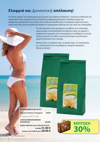 28 world 08.15
Ελαφριά και Δροσιστική απόλαυση!
Τις ζεστές ημέρες του καλοκαιριού μην ξεχνάτε την επαρκή ενυδάτωση. Η σωστή ενυδάτωση του
οργανισμού είναι απαραίτητη όταν αυξάνεται η θερμοκρασία γιατί οι απώλειες μέσω της
εφίδρωσης αυξάνονται όπως επίσης και ο κίνδυνος αφυδάτωσης. Η επαρκής ενυδάτωση είναι
σημαντική τόσο για την ομαλή λειτουργία του οργανισμού αλλά και για την υγεία της επιδερμίδας.
ΕΞΟΙΚΟΝΟΜΕΙΤΕ ΜΕ ΤΟ ΣΕΤ
Figuactiv Τσάι Σετ 2 Τεμαχίων 80399
2 x Figuactiv Τσάι (2 x 250g)
ΣΥΝΟΛΟ ΜΕΜΟΝΩΜΕΝΩΝ
ΠΡΟΙΟΝΤΩΝ 45,80 €
ΕΙΔΙΚΗ ΤΙΜΗ ΣΕΤ μόνο ΤΟΝ ΑΥΓΟΥΣΤΟ
Ελλάδα 31,90 €
Κύπρος από 41,80 € μόνο 28,90 €
Το τσάι Figuactiv είναι αγαπημένη συνήθεια και το καλοκαίρι,
αφού μπορεί να καταναλωθεί οποιαδήποτε ώρα της ημέρας ή
ανάμεσα στα γεύματα για να καταπραΰνει το αίσθημα της πείνας.
Επίσης αποτελεί την πλέον υγιεινή λύση λόγω του πολύτιμου
μίγματος βοτάνων που περιέχει.
Βότανα όπως το πράσινο τσάι, τα φύλλα mate, το τσάι Rooibos
κ.α. συνδυασμένα σε ένα ρόφημα με ελάχιστες θερμίδες…
Ιδανική επιλογή!
ΕΚΠΤΩΣΗ
30%
 