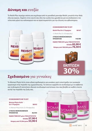 29world 08.15
Δύναμη και ευεξία
Σχεδιασμένο για γυναίκες
Το Reishi Plus περιέχει σκόνη και εκχύλισμα από το μοναδικό μανιτάρι Reishi, γνωστό στην Ασία
εδώ και αιώνες. Χαρίστε στον εαυτό σας όλη την ευεξία που χρειάζεται για να απολαύσετε τον
τελευταίο μήνα του καλοκαιριού και να προετοιμαστείτε για την έλευση του φθινοπώρου.
Το Woman Phyto Activ είναι ειδικά σχεδιασμένο για γυναίκες γιατί υποστηρίζει τον γυναικείο
οργανισμό στην περίοδο της εμμηνόπαυσης. Το κόκκινο τριφύλλι σε συνδυασμό με το ασβέστιο
και τη βιταμίνη D αποτελούν ιδανικό συνδυασμό συστατικών που σας βοηθά να νιώθετε άνετα
αυτήν την περίοδο της ζωής σας.
ΕΞΟΙΚΟΝΟΜΕΙΤΕ ΜΕ ΤΟ ΣΕΤ
Reishi Plus Σετ 3 Τεμαχίων 80147
3 x Reishi Plus (3 x 30 κάψουλες)
ΣΥΝΟΛΟ ΜΕΜΟΝΩΜΕΝΩΝ
ΠΡΟΙΟΝΤΩΝ 119,70€
ΕΙΔΙΚΗ ΤΙΜΗ ΣΕΤ μόνο ΤΟΝ ΑΥΓΟΥΣΤΟ
Ελλάδα 82,90 €
Κύπρος από 109,50 € μόνο 76,50 €
ΕΞΟΙΚΟΝΟΜΕΙΤΕ ΜΕ ΤΟ ΣΕΤ
Woman Phyto Activ
Σετ 3 Τεμαχίων 80352
3 x Woman Phyto Activ (3 x 90 κάψουλες)
ΣΥΝΟΛΟ ΜΕΜΟΝΩΜΕΝΩΝ
ΠΡΟΙΟΝΤΩΝ 83,70 €
ΕΙΔΙΚΗ ΤΙΜΗ ΣΕΤ μόνο ΤΟΝ ΑΥΓΟΥΣΤΟ
Ελλάδα 57,90 €
Κύπρος από 77,70 € μόνο 53,90 €
ΕΚΠΤΩΣΗ
30%
 