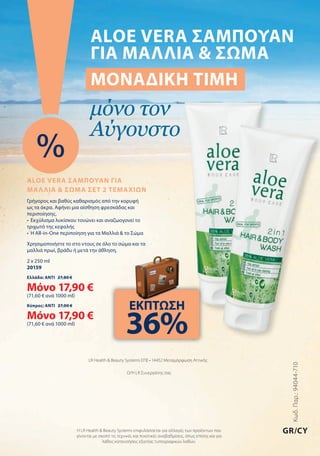 Κωδ.Παρ.:94044-710
GR/CY
LR Health & Beauty Systems ΕΠΕ • 14452 Μεταμόρφωση Αττικής
Ο/Η LR Συνεργάτης σας
Η LR Health & Beauty Systems επιφυλάσσεται για αλλαγές των προϊόντων που
γίνονται με σκοπό τις τεχνικές και ποιοτικές αναβαθμίσεις, όπως επίσης και για
λάθος κατανοήσεις εξαιτίας τυπογραφικών λαθών.
ALOE VERA ΣΑΜΠΟΥΑΝ
ΓΙΑ ΜΑΛΛΙΑ & ΣΩΜΑ
ΜΟΝΑΔΙΚΗ ΤΙΜΗ
μόνο τον
Αύγουστο
%
ALOE VERA ΣΑΜΠΟΥΑΝ ΓΙΑ
ΜΑΛΛΙΑ & ΣΩΜΑ ΣΕΤ 2 ΤΕΜΑΧΙΩΝ
Γρήγορος και βαθύς καθαρισμός από την κορυφή
ως τα άκρα. Αφήνει μια αίσθηση φρεσκάδας και
περιποίησης.
•	 Εκχύλισμα	λυκίσκου	τονώνει	και	αναζωογονεί	το	
τριχωτό της κεφαλής
•	 Η	All-in-One	περιποίηση	για	τα	Μαλλιά	&	το	Σώμα
Χρησιμοποιήστε το στο ντους σε όλο το σώμα και τα
μαλλιά πρωί, βράδυ ή μετά την άθληση.
2 x 250 ml
20159
Ελλάδα: ΑΝΤΙ 27,80 €
Μόνο 17,90 €
(71,60 € ανά 1000 ml)
Κύπρος: ΑΝΤΙ 27,00 €
Μόνο 17,90 €
(71,60 € ανά 1000 ml)
ΕΚΠΤΩΣΗ
36%
 