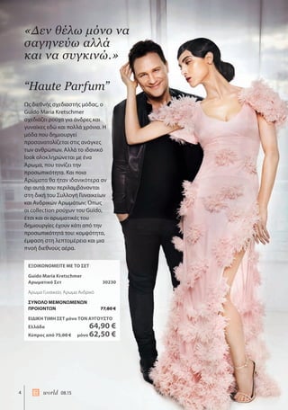 4 world 08.15
ΕΞΟΙΚΟΝΟΜΕΙΤΕ ΜΕ ΤΟ ΣΕΤ
Guido Maria Kretschmer
Αρωματικό Σετ 30230
Άρωμα Γυναικείο, Άρωμα Ανδρικό
ΣΥΝΟΛΟ ΜΕΜΟΝΩΜΕΝΩΝ
ΠΡΟΙΟΝΤΩΝ 77,80 €
ΕΙΔΙΚΗ ΤΙΜΗ ΣΕΤ μόνο ΤΟΝ ΑΥΓΟΥΣΤΟ
Ελλάδα 64,90 €
Κύπρος από 75,00 € μόνο 62,50 €
“Haute Parfum”
Ως διεθνής σχεδιαστής μόδας, ο
Guido Maria Kretschmer
σχεδιάζει ρούχα για άνδρες και
γυναίκες εδώ και πολλά χρόνια. Η
μόδα που δημιουργεί
προσανατολίζεται στις ανάγκες
των ανθρώπων. Αλλά το ιδανικό
look ολοκληρώνεται με ένα
Άρωμα, που τονίζει την
προσωπικότητα. Και ποια
Αρώματα θα ήταν ιδανικότερα αν
όχι αυτά που περιλαμβάνονται
στη δική του Συλλογή Γυναικείων
και Ανδρικών Αρωμάτων; Όπως
οι collection ρούχων του Guido,
έτσι και οι αρωματικές του
δημιουργίες έχουν κάτι από την
προσωπικότητά του: κομψότητα,
έμφαση στη λεπτομέρεια και μια
πνοή διεθνούς αέρα.
«Δεν θέλω μόνο να
σαγηνεύω αλλά
και να συγκινώ.»
 