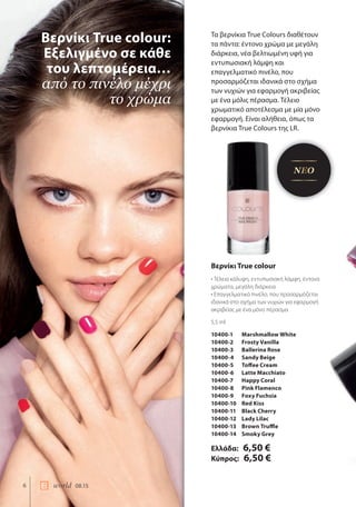 6 world 08.15
Τα βερνίκια True Colours διαθέτουν
τα πάντα: έντονο χρώμα με μεγάλη
διάρκεια, νέα βελτιωμένη υφή για
εντυπωσιακή λάμψη και
επαγγελματικό πινέλο, που
προσαρμόζεται ιδανικά στο σχήμα
των νυχιών για εφαρμογή ακριβείας
με ένα μόλις πέρασμα. Τέλειο
χρωματικό αποτέλεσμα με μία μόνο
εφαρμογή. Είναι αλήθεια, όπως τα
βερνίκια True Colours της LR.
Βερνίκι True colour:
Εξελιγμένο σε κάθε
του λεπτομέρεια…
από το πινέλο μέχρι
το χρώμα
Βερνίκι True colour
• Τέλεια κάλυψη, εντυπωσιακή λάμψη, έντονα
χρώματα, μεγάλη διάρκεια
• Επαγγελματικό πινέλο, που προσαρμόζεται
ιδανικά στο σχήμα των νυχιών για εφαρμογή
ακριβείας με ένα μόνο πέρασμα
5,5 ml
10400-1 Marshmallow White
10400-2 Frosty Vanilla
10400-3 Ballerina Rose
10400-4 Sandy Beige
10400-5 Toffee Cream
10400-6 Latte Macchiato
10400-7 Happy Coral
10400-8 Pink Flamenco
10400-9 Foxy Fuchsia
10400-10 Red Kiss
10400-11 Black Cherry
10400-12 Lady Lilac
10400-13 Brown Truffle
10400-14 Smoky Grey
Ελλάδα: 6,50 €
Κύπρος: 6,50 €
ΝΕΟ
 