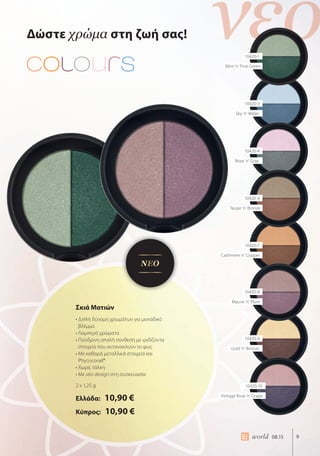 νέο
9world 08.15
Δώστε χρώμα στη ζωή σας!
Σκιά Ματιών
• Διπλή δύναμη χρωμάτων για μοναδικό
βλέμμα
• Λαμπερά χρώματα
• Πούδρινη απαλή σύνθεση με ιριδίζοντα
στοιχεία που αντανακλούν το φως
• Με καθαρά μεταλλικά στοιχεία και
Phycocorail®
• Χωρίς τάλκη
• Με νέο design στη συσκευασία
2 x 1,25 g
Ελλάδα: 10,90 €
Κύπρος: 10,90 €
ΝΕΟ
10420-1
Mint ‘n’ Pine Green
10420-3
Sky ‘n’ Water
10420-4
Rose ‘n’ Gray
10420-6
Taupe ‘n’ Bronze
10420-7
Cashmere ‘n’ Copper
10420-8
Mauve ‘n’ Plum
10420-9
Gold ‘n’ Bronze
10420-10
Vintage Rose ‘n’ Grape
 