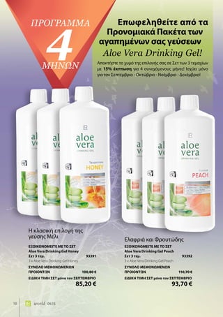 10 world 09.15
Επωφεληθείτε από τα
Προνομιακά Πακέτα των
αγαπημένων σας γεύσεων
Aloe Vera Drinking Gel!
πρόγραμμα
4ΜΗΝΩΝ Αποκτήστε το χυμό της επιλογής σας σε Σετ των 3 τεμαχίων
με 15% έκπτωση για 4 συνεχόμενους μήνες! Ισχύει μόνο
για τον Σεπτέμβριο - Οκτώβριο - Νοέμβριο - Δεκέμβριο!
Η κλασική επιλογή της
γεύσης Μέλι
ΕΞΟΙΚΟΝΟΜΕΙΤΕ ΜΕ ΤΟ ΣΕΤ
Aloe Vera Drinking Gel Honey
Σετ 3 τεμ.	 93391
3 x Aloe Vera Drinking Gel Honey
ΣΥΝΟΛΟ ΜΕΜΟΝΩΜΕΝΩΝ
ΠΡΟΙΟΝΤΩΝ	 100,80 €
ΕΙΔΙΚΗ ΤΙΜΗ ΣΕΤ μόνο τον ΣΕΠΤΕΜΒΡΙΟ
	 85,20 €
Ελαφριά και Φρουτώδης
ΕΞΟΙΚΟΝΟΜΕΙΤΕ ΜΕ ΤΟ ΣΕΤ
Aloe Vera Drinking Gel Peach
Σετ 3 τεμ.	 93392
3 x Aloe Vera Drinking Gel Peach
ΣΥΝΟΛΟ ΜΕΜΟΝΩΜΕΝΩΝ
ΠΡΟΙΟΝΤΩΝ	 110,70 €
ΕΙΔΙΚΗ ΤΙΜΗ ΣΕΤ μόνο τον ΣΕΠΤΕΜΒΡΙΟ
	 93,70 €
 