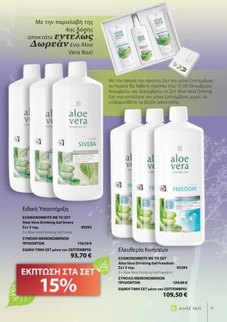 11world 09.15
Με την αγορά του πρώτου Σετ τον μήνα Σεπτέμβριο,
αυτόματα θα λάβετε περίπου στις 15-20 Οκτωβρίου,
Νοεμβρίου και Δεκεμβρίου το Σετ Aloe Vera Driking
Gel που επιλέξατε τον μήνα Σεπτέμβριο, χωρίς να
επιβαρυνθείτε τα έξοδα αποστολής.
Με την παραλαβή της
4ης δόσης
αποκτάτε εντελώς
Δωρεάν ένα Aloe
Vera Box!
ΕΚΠΤΩΣΗ ΣΤΑ ΣΕΤ
15%
Ειδική Υποστήριξη
ΕΞΟΙΚΟΝΟΜΕΙΤΕ ΜΕ ΤΟ ΣΕΤ
Aloe Vera Drinking Gel Sivera
Σετ 3 τεμ.	 93393
3 x Aloe Vera Drinking Gel Sivera
ΣΥΝΟΛΟ ΜΕΜΟΝΩΜΕΝΩΝ
ΠΡΟΙΟΝΤΩΝ	 110,70 €
ΕΙΔΙΚΗ ΤΙΜΗ ΣΕΤ μόνο τον ΣΕΠΤΕΜΒΡΙΟ
	 93,70 €
Ελευθερία Κινήσεων
ΕΞΟΙΚΟΝΟΜΕΙΤΕ ΜΕ ΤΟ ΣΕΤ
Aloe Vera Drinking Gel Freedom
Σετ 3 τεμ.	 93394
3 x Aloe Vera Drinking Gel Freedom
ΣΥΝΟΛΟ ΜΕΜΟΝΩΜΕΝΩΝ
ΠΡΟΙΟΝΤΩΝ	 129,00 €
ΕΙΔΙΚΗ ΤΙΜΗ ΣΕΤ μόνο τον ΣΕΠΤΕΜΒΡΙΟ
	 109,50 €
 