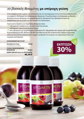 12 world 09.15
Ο Σεπτέμβριος είναι ο μήνας της ανανέωσης και της προσαρμογής στους έντονους ρυθμούς μετά
το ευχάριστο διάλειμμα των καλοκαιρινών διακοπών. Ο εμπλουτισμός της διατροφής με βασικές
βιταμίνες όπως οι βιταμίνες του συμπλέγματος Β, η βιταμίνη Ε και η βιταμίνη D κρίνεται
απαραίτητος για την ευεξία και την τόνωση του οργανισμού.
Αναλυτικά οι δράσεις των παραπάνω βιταμινών είναι:
η βιταμίνη D συνδέεται με την καλή υγεία των οστών
η βιταμίνη Ε έχει αντιοξειδωτική δράση
και οι βιταμίνες του συμπλέγματος Β (Θειαμίνη Β1, Ριβοφλαβίνη Β2, Νιασίνη Β3, Πυριδοξίνη Β6,
Κυανοκοβαλαμίνη Β12, Φυλλικό οξύ Β9, Παντοθενικό οξύ Β5 και Βιοτίνη Β7) παίζουν σημαντικό
ρόλο και αποτελούν αναπόσπαστο κομμάτι σε βασικές λειτουργίες του οργανισμού όπως του
νευρικού συστήματος
10 βασικές Βιταμίνες με υπέροχη γεύση
ΕΚΠΤΩΣΗ
30%
ΕΞΟΙΚΟΝΟΜΕΙΤΕ ΜΕ ΤΟ ΣΕΤ
Vita Aktiv Σετ 3 τεμ.	 80148
3 x Vita Aktiv (3 x 150 ml)
ΣΥΝΟΛΟ ΜΕΜΟΝΩΜΕΝΩΝ
ΠΡΟΙΟΝΤΩΝ	 66,90 €
ΕΙΔΙΚΗ ΤΙΜΗ ΣΕΤ μόνο τον ΣΕΠΤΕΜΒΡΙΟ
	 46,50 €
 