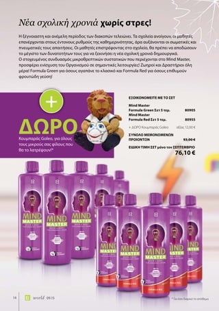 14 world 09.15
Η ξέγνοιαστη και ανέμελη περίοδος των διακοπών τελειώνει. Τα σχολεία ανοίγουν, οι μαθητές
επανέρχονται στους έντονους ρυθμούς της καθημερινότητας, άρα αυξάνονται οι σωματικές και
πνευματικές τους απαιτήσεις. Οι μαθητές επιστρέφοντας στο σχολείο, θα πρέπει να αποδώσουν
το μέγιστο των δυνατοτήτων τους για να ξεκινήσει η νέα σχολική χρονιά δημιουργικά.
O στοχευμένος συνδυασμός μικροθρεπτικών συστατικών που περιέχονται στο Mind Master,
προσφέρει ενίσχυση του Οργανισμού σε σημαντικές λειτουργίες! Ζωηροί και Δραστήριοι όλη
μέρα! Formula Green για όσους αγαπάνε το κλασικό και Formula Red για όσους επιθυμούν
φρουτώδη γεύση!
Νέα σχολική χρονιά χωρίς στρες!
+
ΔΩΡΟΚουμπαράς Gοleo, για όλους
τους μικρούς σας φίλους που
θα το λατρέψουν!*
* Για όσο διαρκεί το απόθεμα
ΕΞΟΙΚΟΝΟΜΕΙΤΕ ΜΕ ΤΟ ΣΕΤ
Mind Master
Formula Green Σετ 5 τεμ.	 80905
Mind Master
Formula Red Σετ 5 τεμ.	 80955
+ ΔΩΡΟ Κουμπαράς Gοleo	 αξίας 12,00 €
ΣΥΝΟΛΟ ΜΕΜΟΝΩΜΕΝΩΝ
ΠΡΟΙΟΝΤΩΝ	 93,00 €
ΕΙΔΙΚΗ ΤΙΜΗ ΣΕΤ μόνο τον ΣΕΠΤΕΜΒΡΙΟ
	 76,10 €
 
