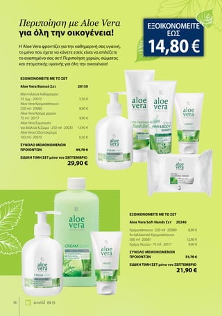16 world 09.15
Η Aloe Vera φροντίζει για την καθημερινή σας υγιεινή,
το μόνο που έχετε να κάνετε εσείς είναι να επιλέξετε
το αγαπημένο σας σετ! Περιποίηση χεριών, σώματος
και στοματικής υγιεινής για όλη την οικογένεια!
Περιποίηση με Aloe Vera
για όλη την οικογένεια!
ΕΞΟΙΚΟΝΟΜΕΙΤΕ
ΕΩΣ
14,80€
ΕΞΟΙΚΟΝΟΜΕΙΤΕ ΜΕ ΤΟ ΣΕΤ
Aloe Vera Soft Hands Σετ 20246
Κρεμοσάπουνο · 250 ml · 20080	 8,90 €
Ανταλλακτικό Κρεμοσάπουνο
500 ml · 20081	 12,90 €
Κρέμα Χεριών · 75 ml · 20117	 9,90 €
ΣΥΝΟΛΟ ΜΕΜΟΝΩΜΕΝΩΝ
ΠΡΟΙΟΝΤΩΝ	 31,70 €
ΕΙΔΙΚΗ ΤΙΜΗ ΣΕΤ μόνο τον ΣΕΠΤΕΜΒΡΙΟ
	 21,90 €
ΕΞΟΙΚΟΝΟΜΕΙΤΕ ΜΕ ΤΟ ΣΕΤ
Aloe Vera Βασικό Σετ	 20150
Μαντηλάκια Καθαρισμού
25 τμχ. · 20012	 5,50 €
Aloe Vera Κρεμοσάπουνο
250 ml · 20080	 8,90 €
Aloe Vera Κρέμα χεριών
75 ml · 20117	 9,90 €
Aloe Vera Σαμπουάν
για Μαλλιά & Σώμα · 250 ml · 20033	 13,90 €
Aloe Vera Οδοντόκρεμα
100 ml · 20070	 6,50 €
ΣΥΝΟΛΟ ΜΕΜΟΝΩΜΕΝΩΝ
ΠΡΟΙΟΝΤΩΝ	 44,70 €
ΕΙΔΙΚΗ ΤΙΜΗ ΣΕΤ μόνο τον ΣΕΠΤΕΜΒΡΙΟ
	 29,90 €
 