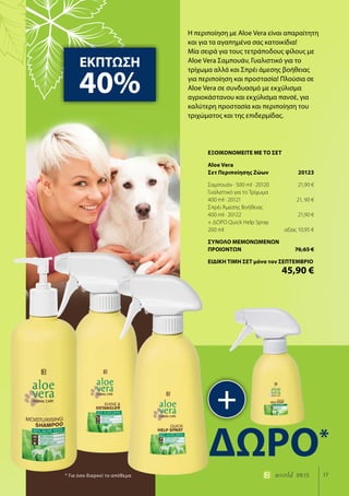 17world 09.15
Η περιποίηση με Aloe Vera είναι απαραίτητη
και για τα αγαπημένα σας κατοικίδια!
Μία σειρά για τους τετράποδους φίλους με
Aloe Vera Σαμπουάν, Γυαλιστικό για το
τρίχωμα αλλά και Σπρέι άμεσης βοήθειας
για περιποίηση και προστασία! Πλούσια σε
Aloe Vera σε συνδυασμό με εκχύλισμα
αγριοκάστανου και εκχύλισμα πανσέ, για
καλύτερη προστασία και περιποίηση του
τριχώματος και της επιδερμίδας.
ΕΚΠΤΩΣΗ
40%
+
ΔΩΡΟ*
* Για όσο διαρκεί το απόθεμα
ΕΞΟΙΚΟΝΟΜΕΙΤΕ ΜΕ ΤΟ ΣΕΤ
Aloe Vera
Σετ Περιποίησης Ζώων	 20123
Σαμπουάν · 500 ml · 20120	 21,90 €
Γυαλιστικό για το Τρίχωμα
400 ml · 20121	 21, 90 €
Σπρέι Άμεσης Βοήθειας
400 ml · 20122	 21,90 €
+ ΔΩΡΟ Quick Help Spray
200 ml	 αξίας 10,95 €
ΣΥΝΟΛΟ ΜΕΜΟΝΩΜΕΝΩΝ
ΠΡΟΙΟΝΤΩΝ	 76,65 €
ΕΙΔΙΚΗ ΤΙΜΗ ΣΕΤ μόνο τον ΣΕΠΤΕΜΒΡΙΟ
	 45,90 €
 