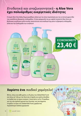 18 world 09.15
Η σειρά Aloe Vera Baby δημιουργήθηκε ειδικά για την ήπια περιποίηση και την εντατική φροντίδα
της ευαίσθητης βρεφικής επιδερμίδας. Η ήπια φόρμουλά της με υψηλό ποσοστό Aloe Vera και
βιολογικό εκχύλισμα καλέντουλας προστατεύει και αναδομεί όχι μόνο τη βρεφική επιδερμίδα,
αλλά και την επιδερμίδα των ενηλίκων!
Ενυδατική και αναζωογονητική - η Aloe Vera
έχει πολυάριθμες ευεργετικές ιδιότητες
Φέτος, όπως και κάθε χρόνο, η LR μέσω του Global Kids Fund
και πάνω απ’ όλα με την δική σας στήριξη και αγάπη, βοηθάει
τα παιδιά που το έχουν ανάγκη! Αποκτήστε τα Σετ Τετραδίων
για την νέα σχολική χρονιά που ξεκινάει, και ταυτόχρονα
στηρίξτε το έργο του Global Kids Fund, χαρίζοντας
περισσότερα παιδικά χαμόγελα!
Χαρίστε ένα παιδικό χαμόγελο!
ΕΞΟΙΚΟΝΟΜΕΙΤΕ
23,40 €
 