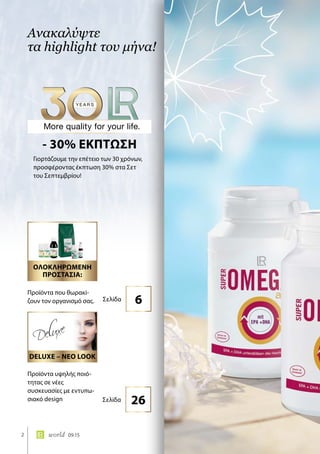 2 world 09.15
Ανακαλύψτε
τα highlight του μήνα!
Γιορτάζουμε την επέτειο των 30 χρόνων,
προσφέροντας έκπτωση 30% στα Σετ
του Σεπτεμβρίου!
- 30% ΕΚΠΤΩΣΗ
Προϊόντα υψηλής ποιό-
τητας σε νέες
συσκευασίες με εντυπω-
σιακό design
Προϊόντα που θωρακί-
ζουν τον οργανισμό σας.
26Σελίδα
6Σελίδα
DELUXE – ΝΕΟ LOOK
ΟΛΟΚΛΗΡΩΜΕΝΗ
ΠΡΟΣΤΑΣΙΑ:
 