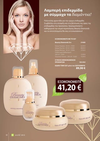 20 world 09.15
Πολυτελής φροντίδα για την ώριμη επιδερμίδα.
Συμβάλλει στη σύσφιξη και στη βελτίωση της όψης της
επιδερμίδας του προσώπου. Χρησιμοποιήστε
καθημερινά την σειρά περιποίησης Beauty Diamonds
και τα αποτελέσματα θα σας εντυπωσιάσουν!
Λαμπερή επιδερμίδα
με σύμμαχο τα διαμάντια!
ΕΞΟΙΚΟΝΟΜΕΙΤΕ
41,20 €
ΕΞΟΙΚΟΝΟΜΕΙΤΕ ΜΕ ΤΟ ΣΕΤ
Beauty Diamonds Σετ	 21000
Κρέμα Ημέρας · 50 ml · 21003	 32,90 €
Κρέμα Νυκτός · 50 ml · 21004	 38,90 €
Κρέμα Ματιών · 30 ml · 21006	 27,50 €
Γαλάκτωμα Καθαρισμού
200 ml · 21001	 15,90 €
Τονωτική Λοσιόν · 200 ml · 21002	 15,90 €
ΣΥΝΟΛΟ ΜΕΜΟΝΩΜΕΝΩΝ
ΠΡΟΙΟΝΤΩΝ	 131,10 €
ΕΙΔΙΚΗ ΤΙΜΗ ΣΕΤ μόνο τον ΣΕΠΤΕΜΒΡΙΟ
	 89,90 €
 