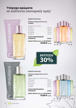 02 03 04 0501
01 02 03 04 05
22 world 09.15
Υπέροχα αρώματα
σε απίστευτα οικονομικές τιμές!
ΕΚΠΤΩΣΗ
30%
ΕΠΙΛΕΞΤΕ ΤΟ ΣΕΤ ΣΑΣ
LR Classics Αρωματικό Σετ για τη
ΓΥΝΑΙΚΑ
Άρωμα, Gel για το Ντους
01 Hawaii	 3297-06
02 Santorini	 3297-20
03 Antigua	 3297-23
04 Marbella	 3297-24
05 Valencia	 3297-26
ΣΥΝΟΛΟ ΜΕΜΟΝΩΜΕΝΩΝ
ΠΡΟΙΟΝΤΩΝ	 27,40 €
ΕΙΔΙΚΗ ΤΙΜΗ ΣΕΤ μόνο τον ΣΕΠΤΕΜΒΡΙΟ
	 18,90 € το ένα
ΕΠΙΛΕΞΤΕ ΤΟ ΣΕΤ ΣΑΣ
LR Classics Αρωματικό Σετ για τoν
ΑΝΔΡΑ
Άρωμα, Σαμπουάν για Μαλλιά  Σώμα
01 Singapore	 3297-51
02 Monaco	 3297-59
03 Stockholm	 3297-60
04 Niagara	 3297-61
05 Boston	 3297-62
ΣΥΝΟΛΟ ΜΕΜΟΝΩΜΕΝΩΝ
ΠΡΟΙΟΝΤΩΝ	 27,40 €
ΕΙΔΙΚΗ ΤΙΜΗ ΣΕΤ μόνο τον ΣΕΠΤΕΜΒΡΙΟ
	 18,90 € το ένα
 