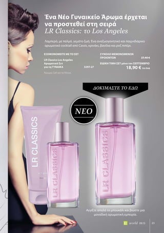 ΝΕΟ
23world 09.15
Λαμπερό, με παλμό, γεμάτο ζωή. Ένα αναζωογονητικό και παιχνιδιάρικο
αρωματικό cocktail από Cassis, κρινάκι, βανίλια και ροζ πιπέρι.
Ένα Νέο Γυναικείο Άρωμα έρχεται
να προστεθεί στη σειρά
LR Classics: το Los Angeles
ΔΟΚΙΜΑΣΤΕ ΤΟ ΕΔΩ
Αγγίξτε απαλά το μπουκάλι και βιώστε μια
μοναδική αρωματική εμπειρία.
ΕΞΟΙΚΟΝΟΜΕΙΤΕ ΜΕ ΤΟ ΣΕΤ
LR Classics Los Angeles
Αρωματικό Σετ
για τη ΓΥΝΑΙΚΑ	 3297-27
Άρωμα, Gel για το Ντους
ΣΥΝΟΛΟ ΜΕΜΟΝΩΜΕΝΩΝ
ΠΡΟΙΟΝΤΩΝ	 27,40 €
ΕΙΔΙΚΗ ΤΙΜΗ ΣΕΤ μόνο τον ΣΕΠΤΕΜΒΡΙΟ
	 18,90 € το ένα
 