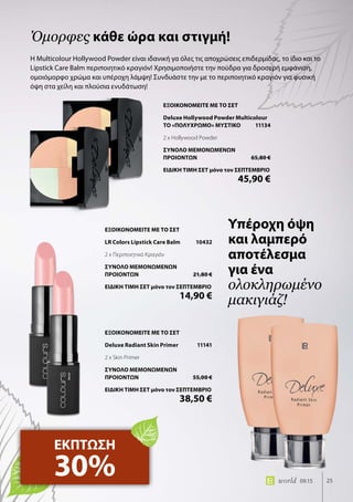 25world 09.15
Η Multicolour Hollywood Powder είναι ιδανική γα όλες τις αποχρώσεις επιδερμίδας, το ίδιο και το
Lipstick Care Balm περιποιητικό κραγιόν! Χρησιμοποιήστε την πούδρα για δροσερή εμφάνιση,
ομοιόμορφο χρώμα και υπέροχη λάμψη! Συνδυάστε την με το περιποιητικό κραγιόν για φυσική
όψη στα χείλη και πλούσια ενυδάτωση!
Όμορφες κάθε ώρα και στιγμή!
ΕΚΠΤΩΣΗ
30%
Υπέροχη όψη
και λαμπερό
αποτέλεσμα
για ένα
ολοκληρωμένο
μακιγιάζ!
ΕΞΟΙΚΟΝΟΜΕΙΤΕ ΜΕ ΤΟ ΣΕΤ
Deluxe Hollywood Powder Multicolour
ΤΟ «ΠΟΛΥΧΡΩΜΟ» ΜΥΣΤΙΚΟ	 11134
2 x Hollywood Powder
ΣΥΝΟΛΟ ΜΕΜΟΝΩΜΕΝΩΝ
ΠΡΟΙΟΝΤΩΝ	 65,80 €
ΕΙΔΙΚΗ ΤΙΜΗ ΣΕΤ μόνο τον ΣΕΠΤΕΜΒΡΙΟ
	 45,90 €
ΕΞΟΙΚΟΝΟΜΕΙΤΕ ΜΕ ΤΟ ΣΕΤ
Deluxe Radiant Skin Primer	 11141
2 x Skin Primer
ΣΥΝΟΛΟ ΜΕΜΟΝΩΜΕΝΩΝ
ΠΡΟΙΟΝΤΩΝ	 55,00 €
ΕΙΔΙΚΗ ΤΙΜΗ ΣΕΤ μόνο τον ΣΕΠΤΕΜΒΡΙΟ
	 38,50 €
ΕΞΟΙΚΟΝΟΜΕΙΤΕ ΜΕ ΤΟ ΣΕΤ
LR Colors Lipstick Care Balm	 10432
2 x Περιποιητικό Κραγιόν
ΣΥΝΟΛΟ ΜΕΜΟΝΩΜΕΝΩΝ
ΠΡΟΙΟΝΤΩΝ	 21,80 €
ΕΙΔΙΚΗ ΤΙΜΗ ΣΕΤ μόνο τον ΣΕΠΤΕΜΒΡΙΟ
	 14,90 €
 